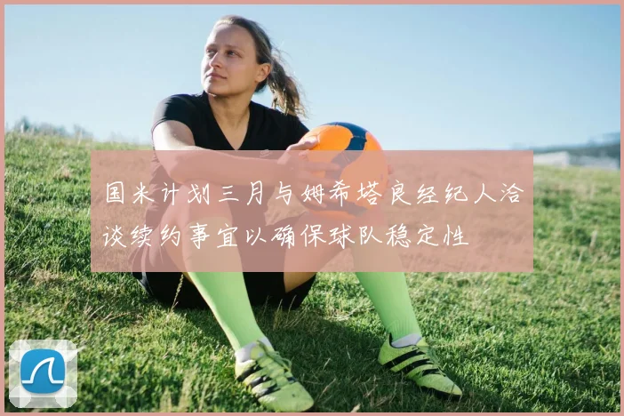国米计划三月与姆希塔良经纪人洽谈续约事宜以确保球队稳定性