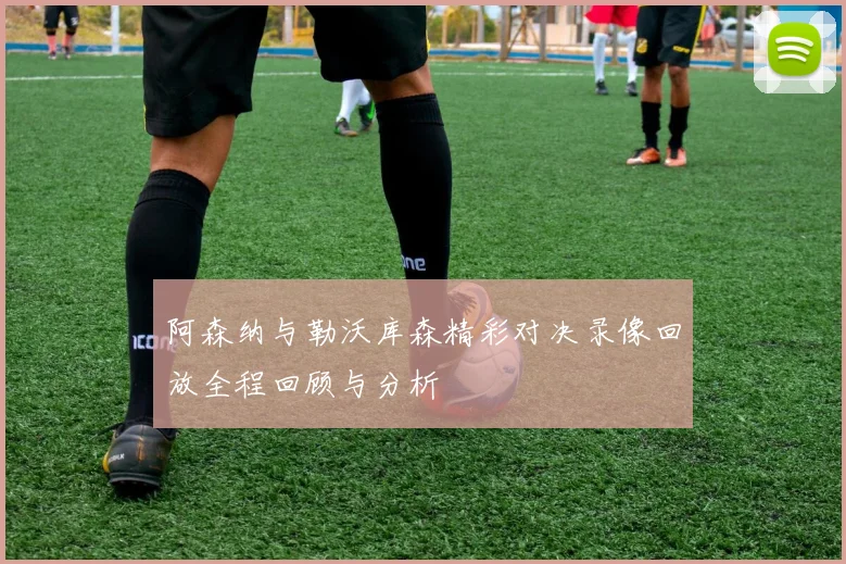 阿森纳与勒沃库森精彩对决录像回放全程回顾与分析