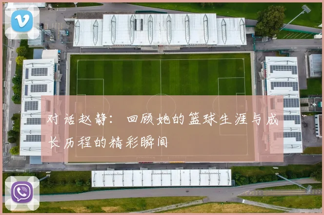 对话赵静：回顾她的篮球生涯与成长历程的精彩瞬间
