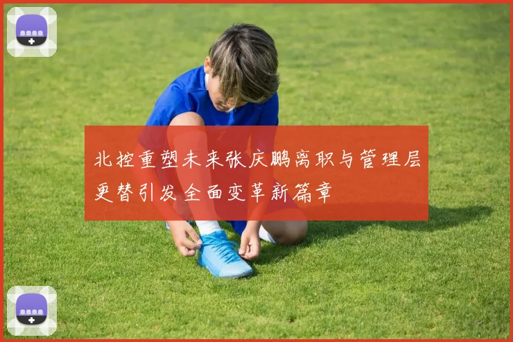 北控重塑未来张庆鹏离职与管理层更替引发全面变革新篇章