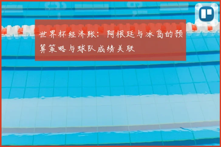 世界杯经济账:阿根廷与冰岛的预算策略与球队成绩关联