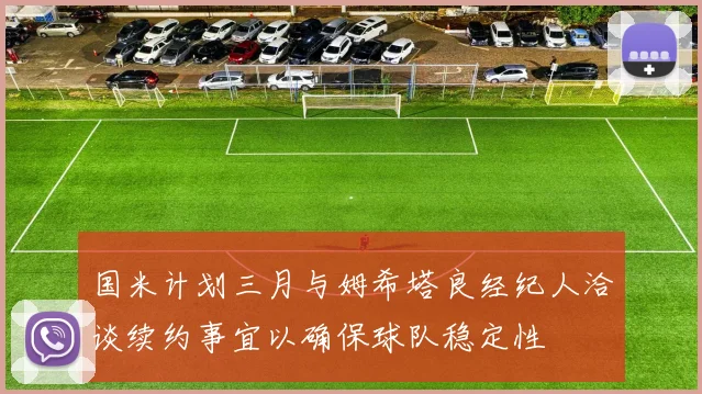 国米计划三月与姆希塔良经纪人洽谈续约事宜以确保球队稳定性