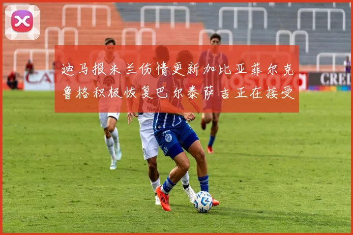 迪马报米兰伤情更新加比亚菲尔克鲁格积极恢复巴尔泰萨吉正在接受评估