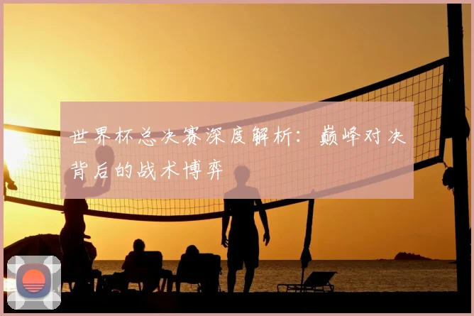 世界杯总决赛深度解析:巅峰对决背后的战术博弈