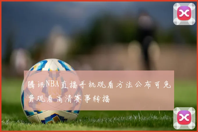 腾讯NBA直播手机观看方法公布可免费观看高清赛事转播