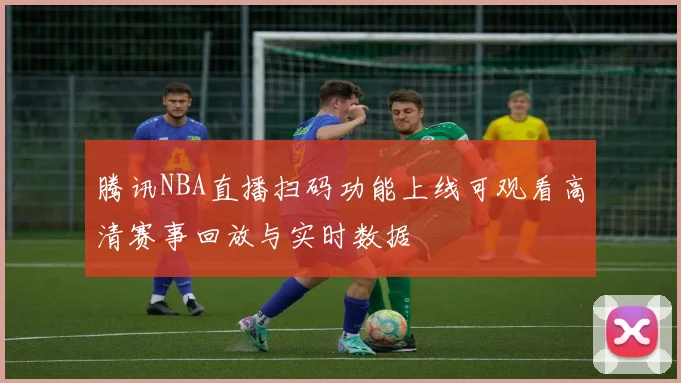 腾讯NBA直播扫码功能上线可观看高清赛事回放与实时数据