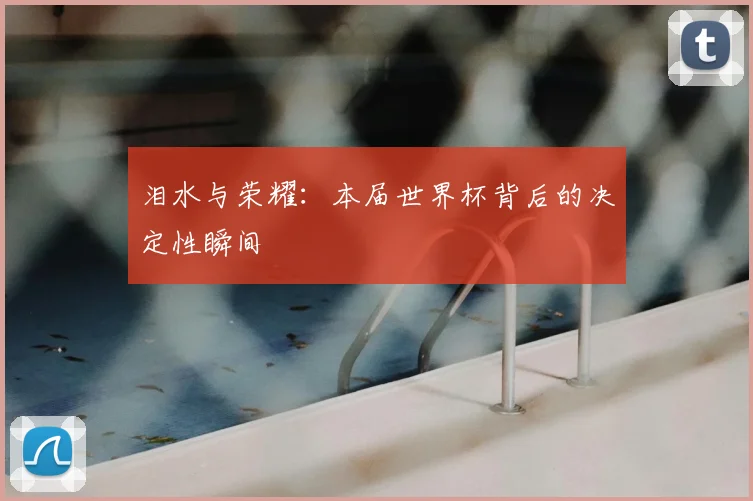 泪水与荣耀:本届世界杯背后的决定性瞬间