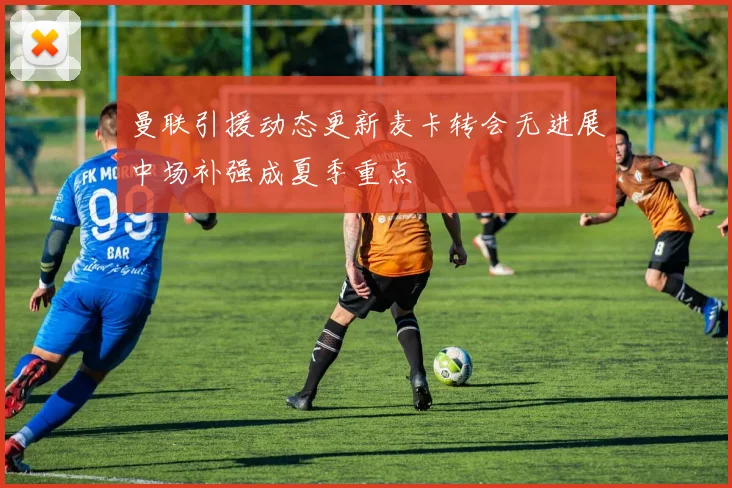 曼联引援动态更新麦卡转会无进展中场补强成夏季重点