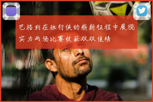 巴格利在独行侠的崭新征程中展现实力两场比赛收获双双佳绩