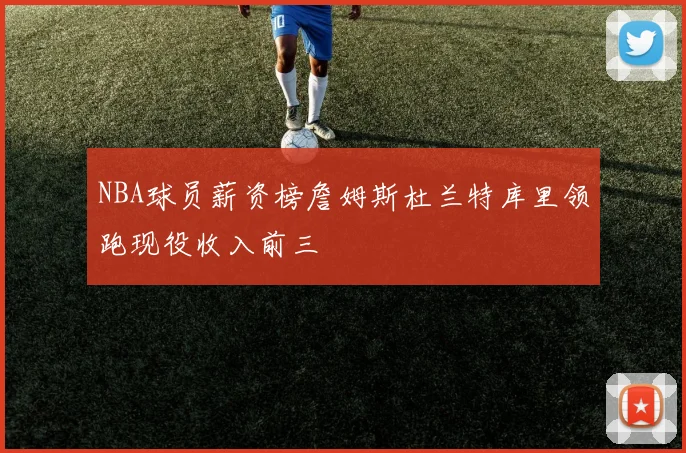 NBA球员薪资榜詹姆斯杜兰特库里领跑现役收入前三