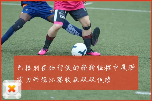 巴格利在独行侠的崭新征程中展现实力两场比赛收获双双佳绩