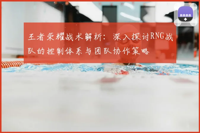 王者荣耀战术解析:深入探讨RNG战队的控制体系与团队协作策略