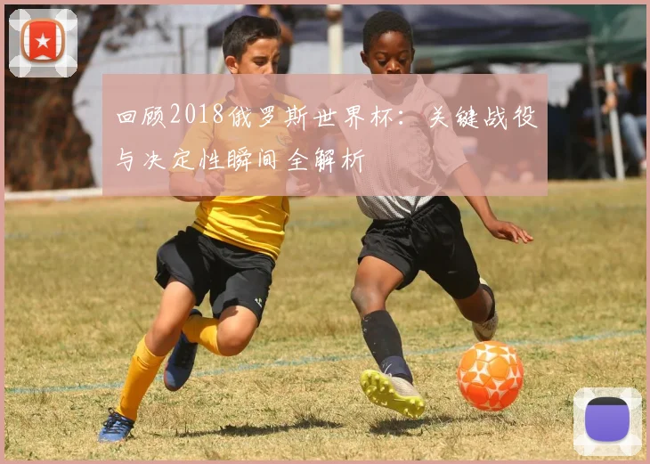 回顾2018俄罗斯世界杯:关键战役与决定性瞬间全解析