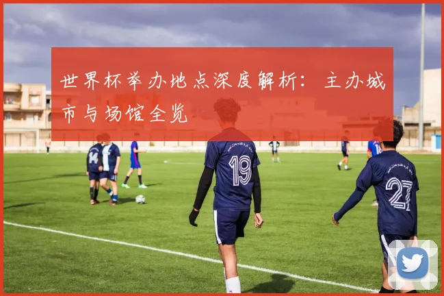 世界杯举办地点深度解析：主办城市与场馆全览