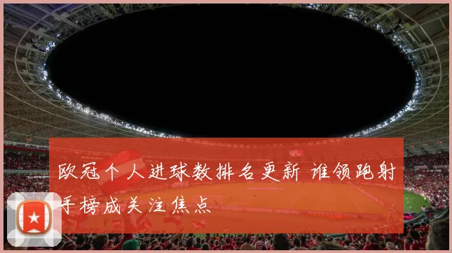 欧冠个人进球数排名更新 谁领跑射手榜成关注焦点