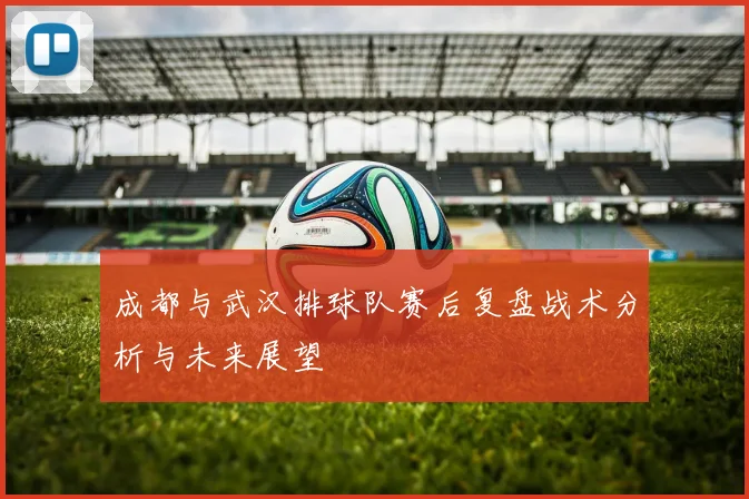成都与武汉排球队赛后复盘战术分析与未来展望