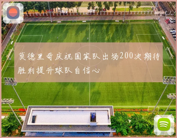 莫德里奇庆祝国家队出场200次期待胜利提升球队自信心