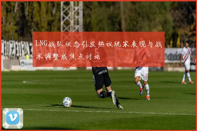 LNG战队状态引发热议玩家表现与战术调整成焦点讨论