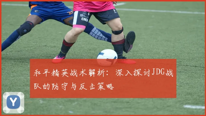 和平精英战术解析：深入探讨JDG战队的防守与反击策略