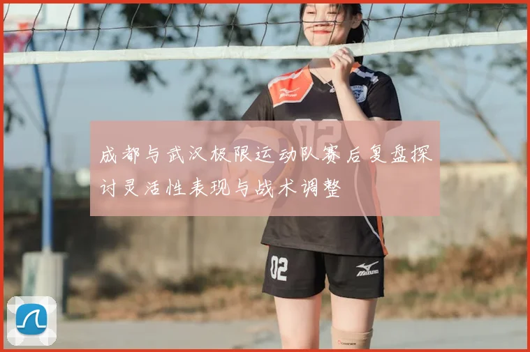 成都与武汉极限运动队赛后复盘探讨灵活性表现与战术调整