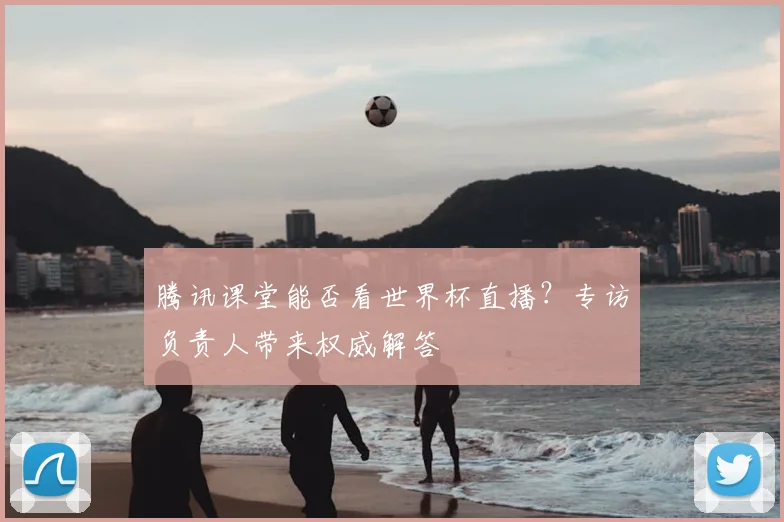 腾讯课堂能否看世界杯直播？专访负责人带来权威解答