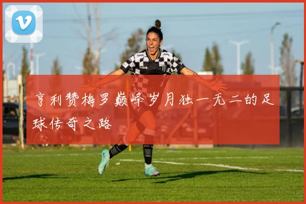 亨利赞梅罗巅峰岁月独一无二的足球传奇之路