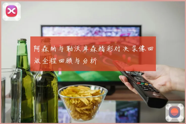 阿森纳与勒沃库森精彩对决录像回放全程回顾与分析