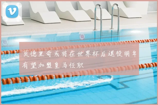 莫德里奇或将在世界杯后退役明年有望加盟皇马任职
