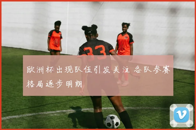 欧洲杯出现队伍引发关注 各队参赛格局逐步明朗