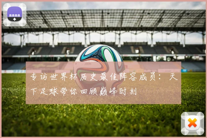 专访世界杯历史最佳阵容成员：天下足球带你回顾巅峰时刻