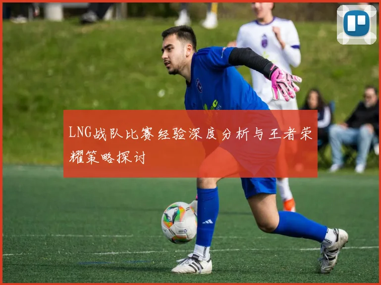 LNG战队比赛经验深度分析与王者荣耀策略探讨