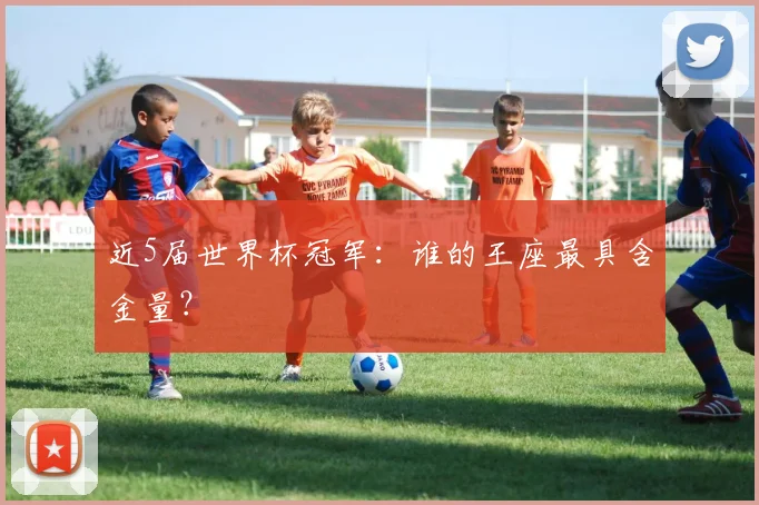 近5届世界杯冠军:谁的王座最具含金量?