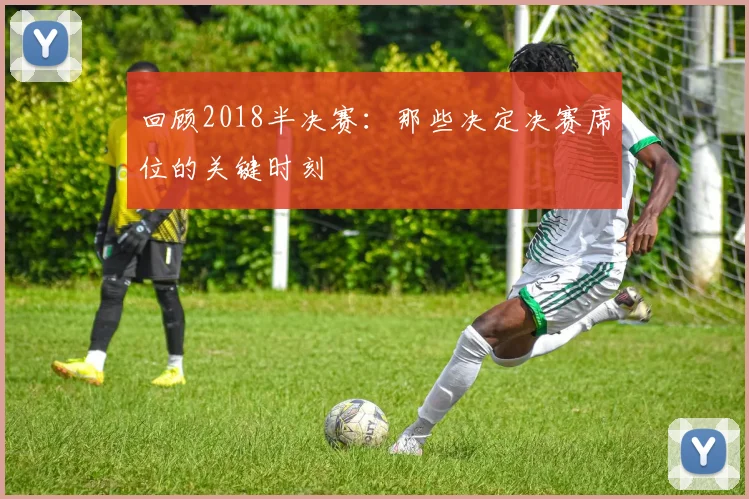 回顾2018半决赛:那些决定决赛席位的关键时刻