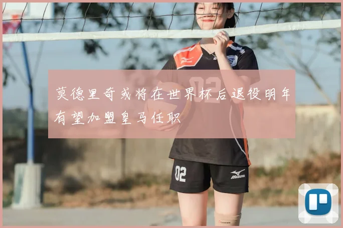 莫德里奇或将在世界杯后退役明年有望加盟皇马任职