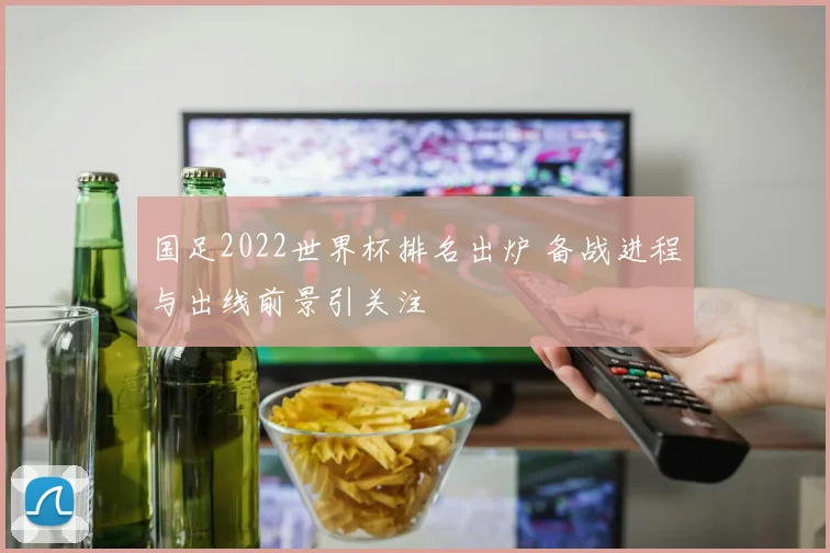 国足2022世界杯排名出炉 备战进程与出线前景引关注