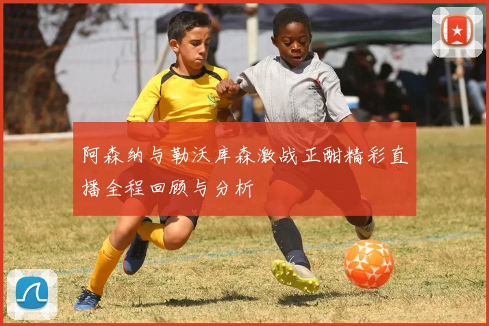阿森纳与勒沃库森激战正酣精彩直播全程回顾与分析