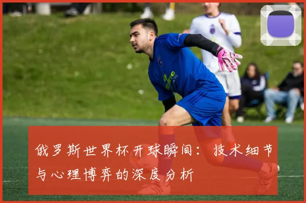 俄罗斯世界杯开球瞬间:技术细节与心理博弈的深度分析