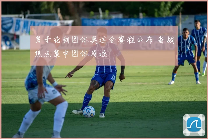 男子花剑团体奥运会赛程公布 备战焦点集中团体角逐