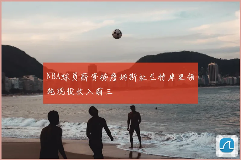 NBA球员薪资榜詹姆斯杜兰特库里领跑现役收入前三