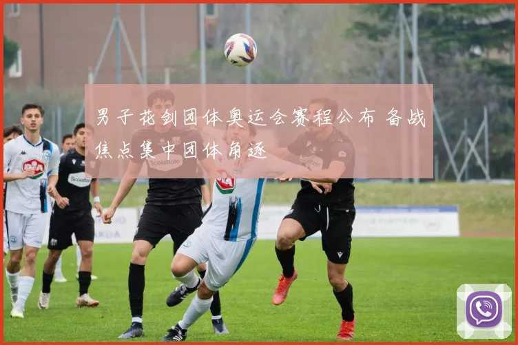 男子花剑团体奥运会赛程公布 备战焦点集中团体角逐