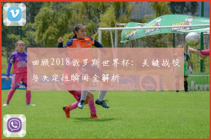 回顾2018俄罗斯世界杯：关键战役与决定性瞬间全解析
